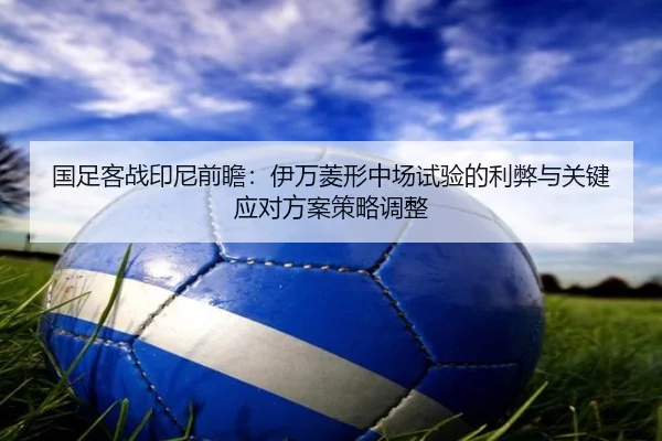 国足客战印尼前瞻：伊万菱形中场试验的利弊与关键应对方案策略调整